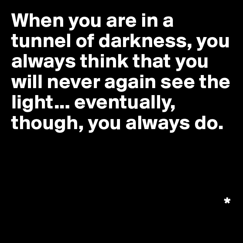 When you are in a tunnel of darkness, you always think that you will never again see the light... eventually, though, you always do.



                                                    *