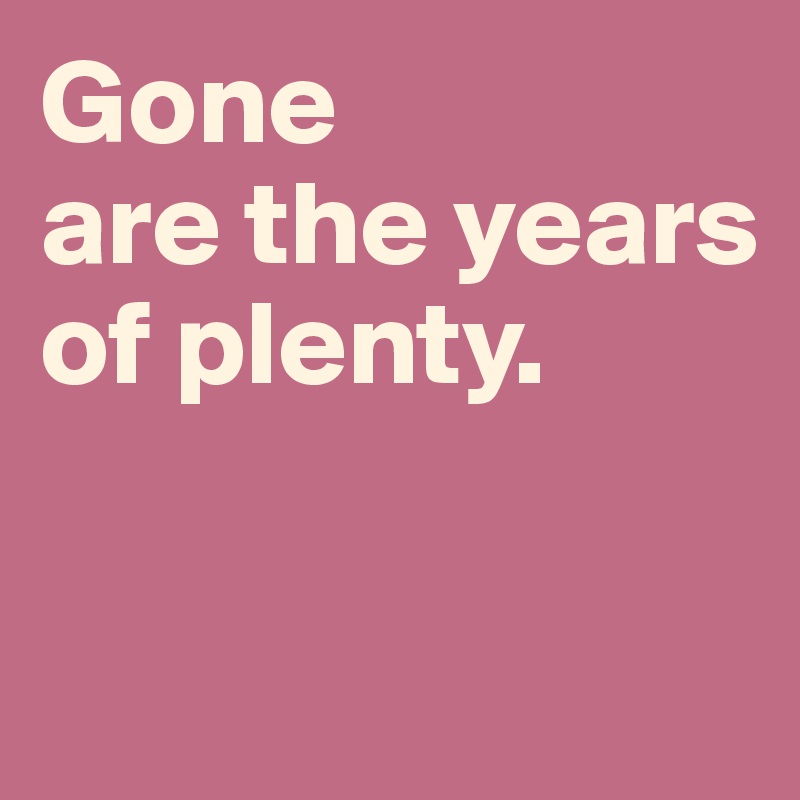 Gone 
are the years of plenty. 

