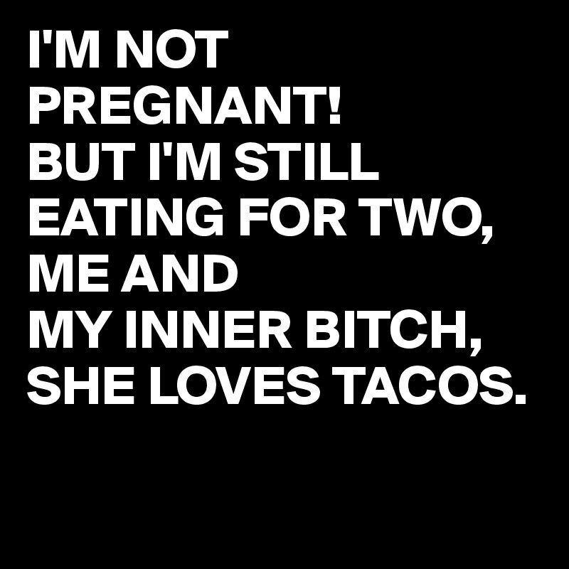 I'M NOT PREGNANT!
BUT I'M STILL EATING FOR TWO, ME AND 
MY INNER BITCH,
SHE LOVES TACOS.

