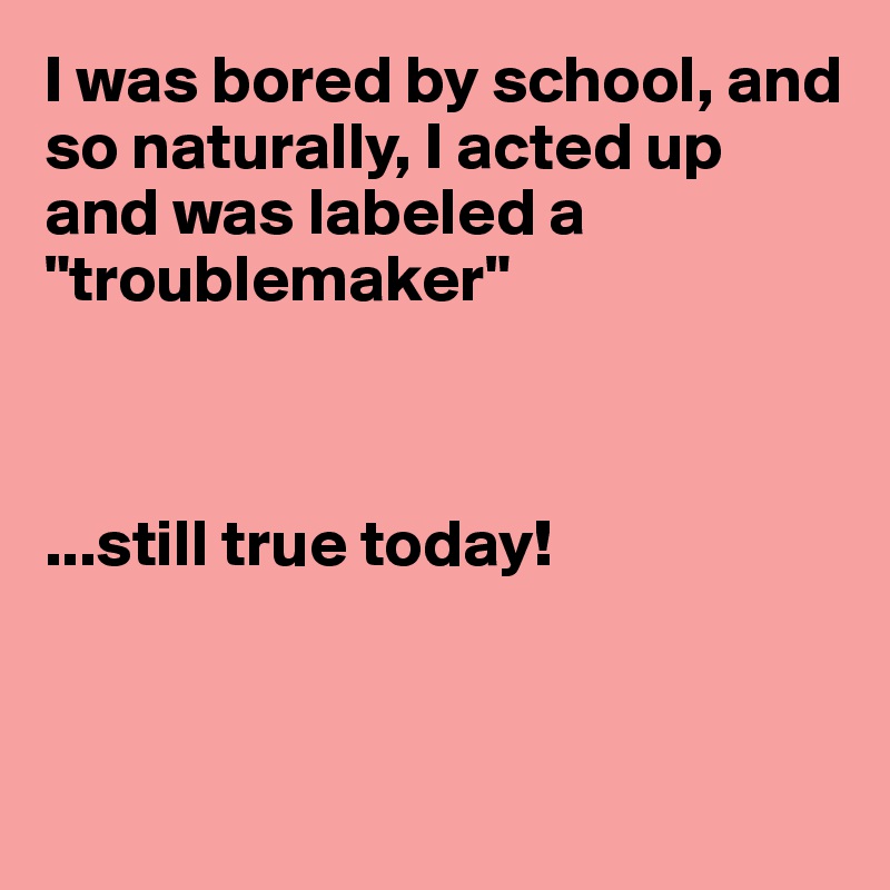 I was bored by school, and so naturally, I acted up and was labeled a "troublemaker"



...still true today!



