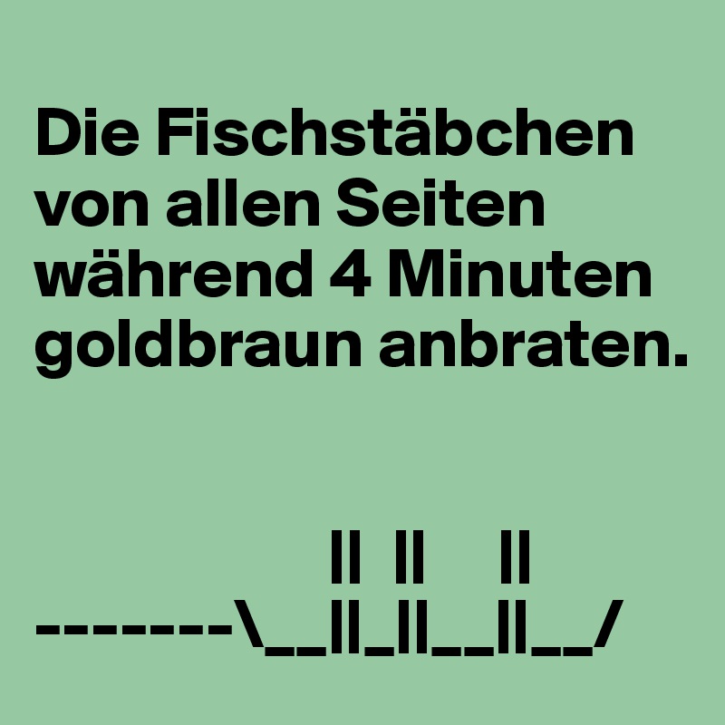
Die Fischstäbchen von allen Seiten während 4 Minuten goldbraun anbraten.

                  
                     ||  ||     ||  
-------\__||_||__||__/