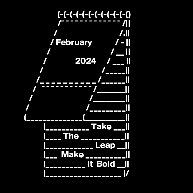                            (-(-(-(-(-(-(-(-(-(-(-() 
                           /¯ ¯ ¯ ¯ ¯ ¯ ¯ ¯ ¯ ¯ ¯ ¯ ¯ /|| 
                         /                                   /.|| 
                       / February             / - || 
                     /                                  / __ || 
                   /                2024      / ___ || 
                 /                                 /_____|| 
               /_ _ _ _ _ _ _ _ _ _ /______|| 
             /   ¯ ¯ ¯ ¯ ¯ ¯ ¯ ¯ ¯ ¯ ¯ /_______|| 
           /                                /________|| 
         /                                /_________|| 
        (______________(__________|| 
                   |___________ Take ___|| 
                   |____ The ___________|| 
                   |____________ Leap __|| 
                   |___  Make __________|| 
                   |__________ It  Bold __|| 
                   |___________________ |/