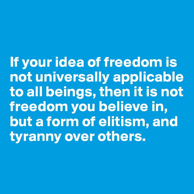 


If your idea of freedom is not universally applicable to all beings, then it is not freedom you believe in, but a form of elitism, and tyranny over others.

