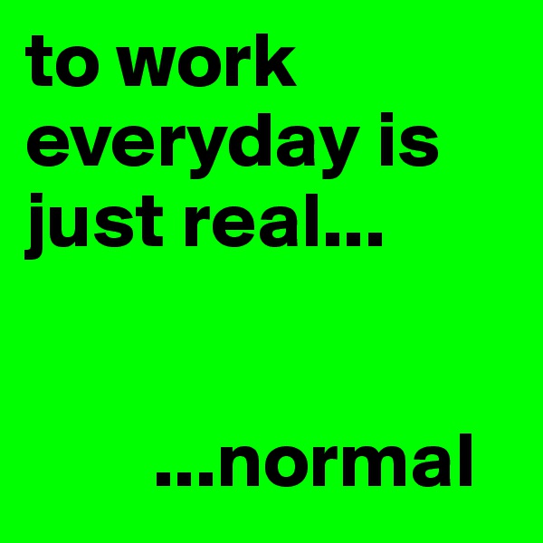 to work everyday is just real...


        ...normal 