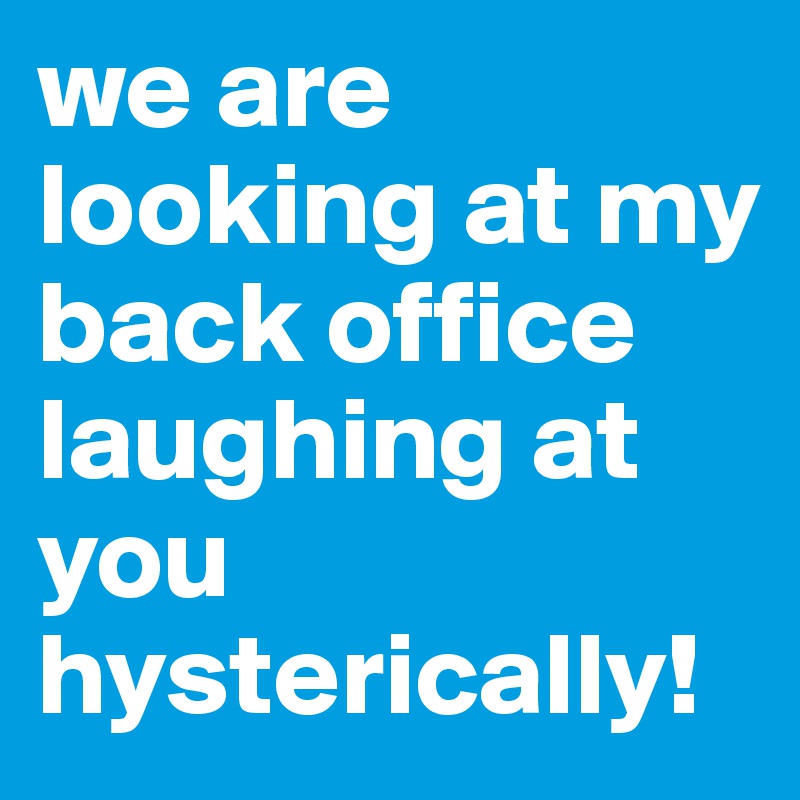we are looking at my back office laughing at you hysterically! 