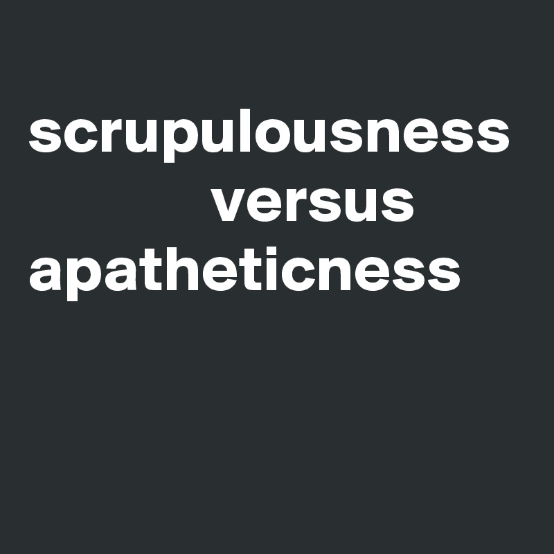   scrupulousness
              versus
apatheticness