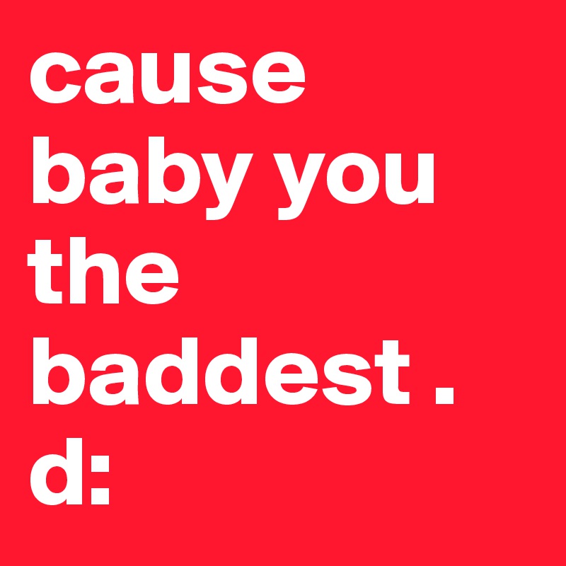 cause baby you the baddest .
d: