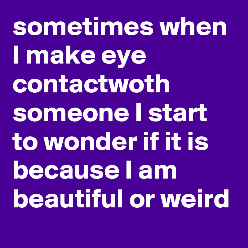 sometimes when I make eye contactwoth someone I start to wonder if it is because I am beautiful or weird 