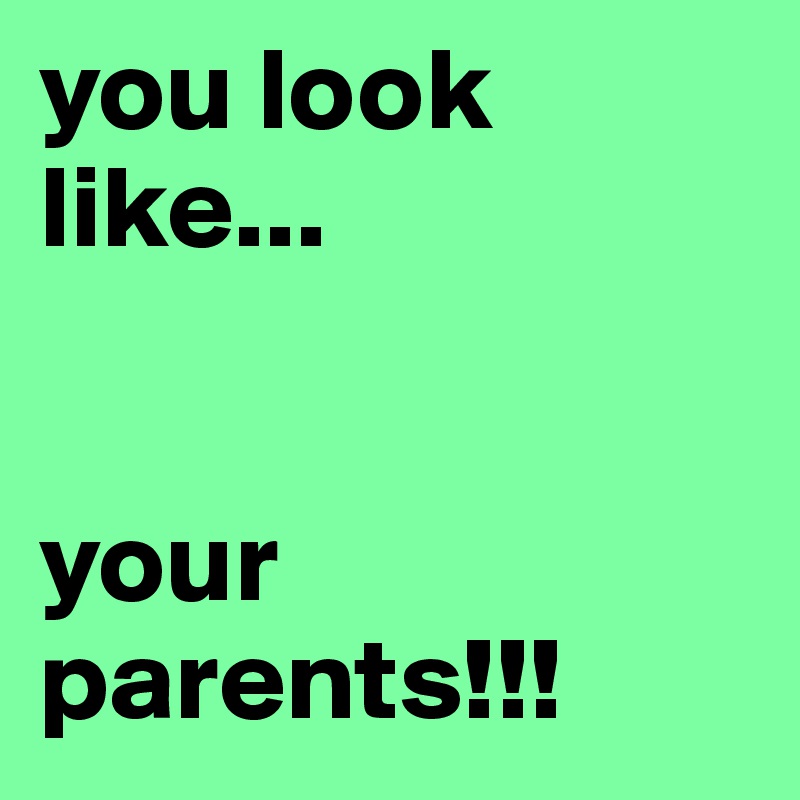 you look like... 


your parents!!!