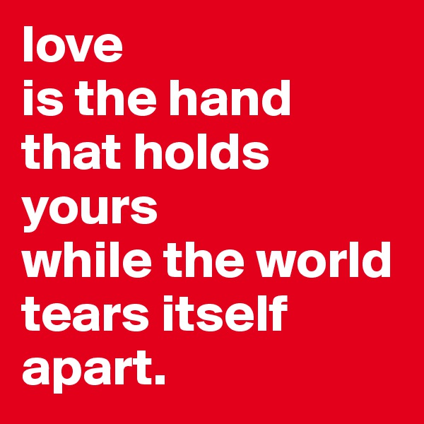 love 
is the hand that holds yours 
while the world tears itself apart.