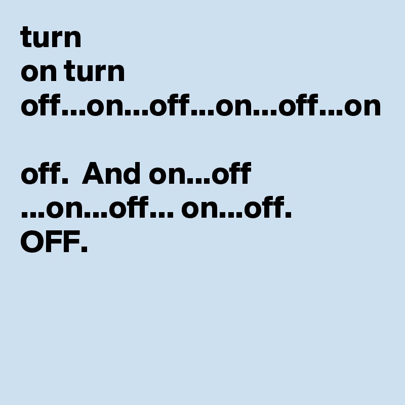 turn
on turn 
off...on...off...on...off...on

off.  And on...off ...on...off... on...off.
OFF.