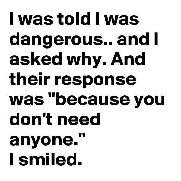 I was told I was dangerous.. and I asked why. And their response was "because you don't need anyone." 
I smiled.