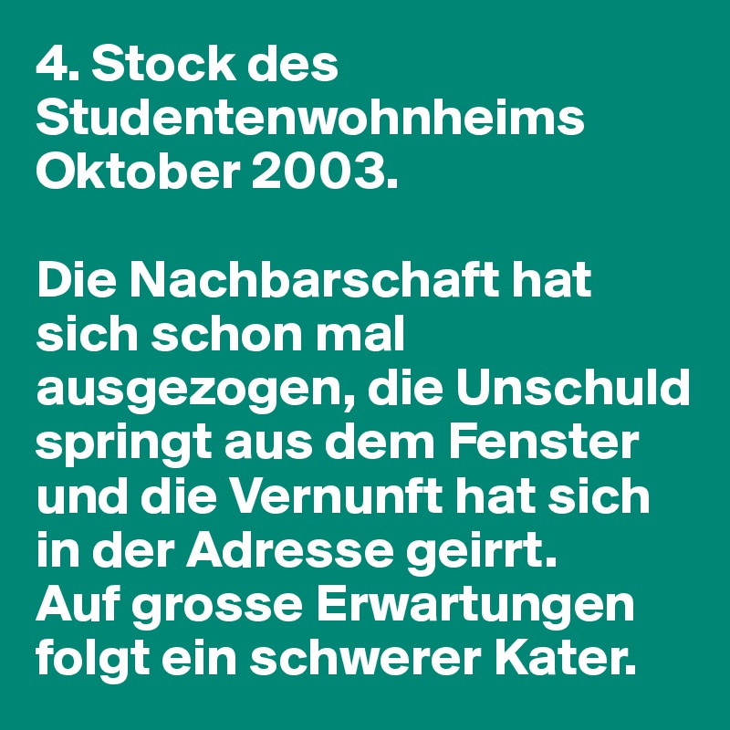 4. Stock des Studentenwohnheims Oktober 2003.

Die Nachbarschaft hat sich schon mal ausgezogen, die Unschuld springt aus dem Fenster und die Vernunft hat sich in der Adresse geirrt. 
Auf grosse Erwartungen folgt ein schwerer Kater.