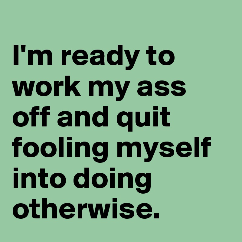 
I'm ready to work my ass off and quit fooling myself into doing otherwise.