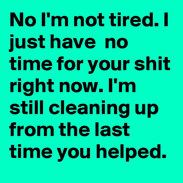 No I'm not tired. I just have  no time for your shit right now. I'm still cleaning up from the last time you helped. 