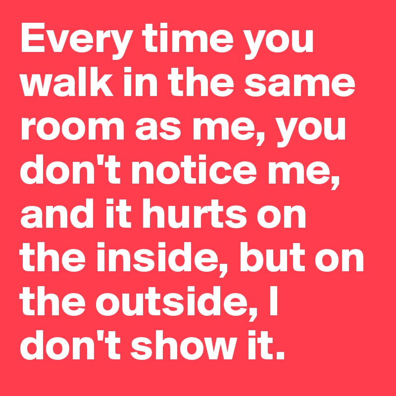 Every time you walk in the same room as me, you don't notice me, and it hurts on the inside, but on the outside, I don't show it. 