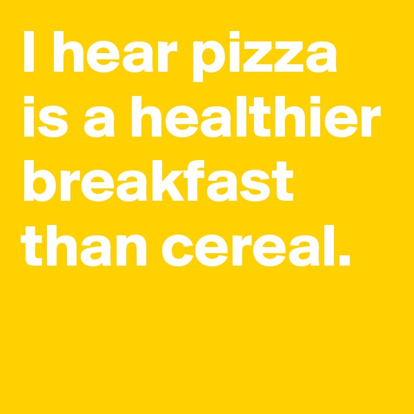 I hear pizza is a healthier
breakfast than cereal.
