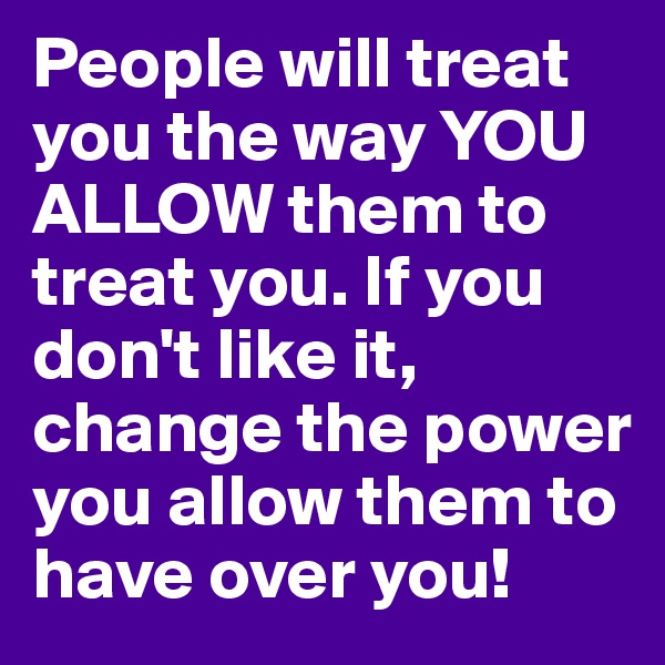 People will treat you the way YOU ALLOW them to treat you. If you don't like it, change the power you allow them to have over you!