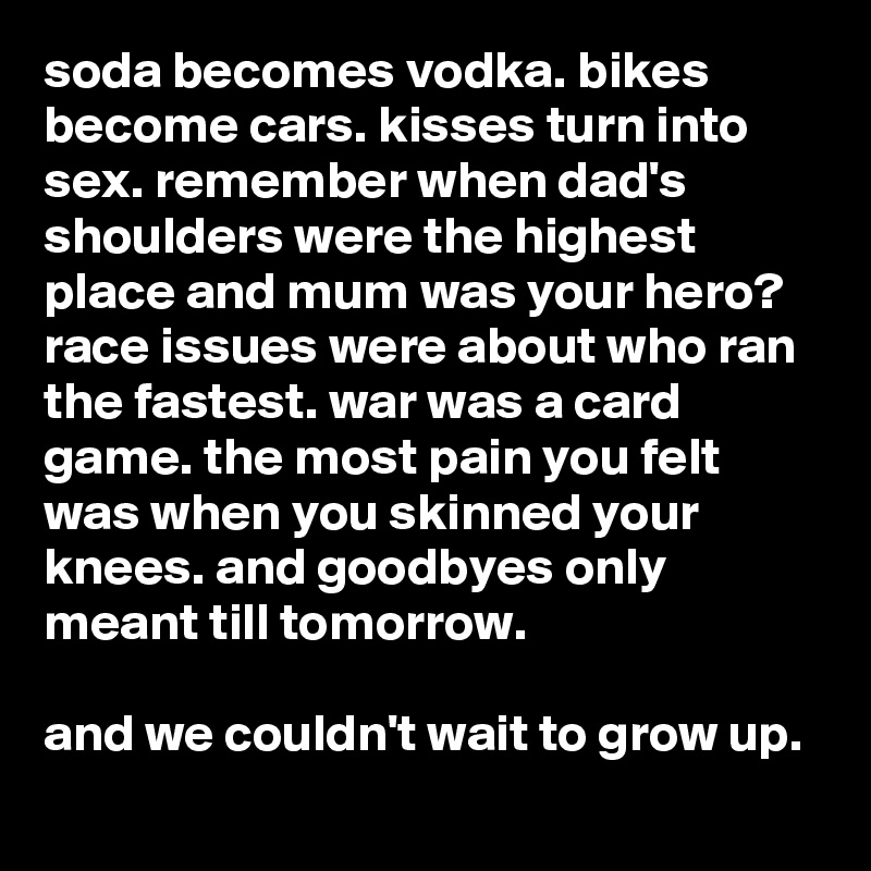 soda becomes vodka. bikes become cars. kisses turn into sex. remember when dad's shoulders were the highest place and mum was your hero? race issues were about who ran the fastest. war was a card game. the most pain you felt was when you skinned your knees. and goodbyes only meant till tomorrow.

and we couldn't wait to grow up.