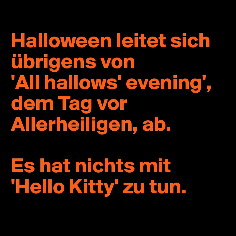
Halloween leitet sich übrigens von 
'All hallows' evening', dem Tag vor Allerheiligen, ab. 

Es hat nichts mit 'Hello Kitty' zu tun.
