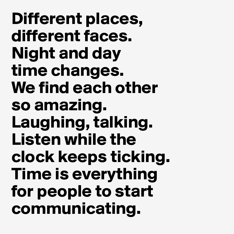 Different places, 
different faces. 
Night and day 
time changes. 
We find each other 
so amazing.
Laughing, talking. 
Listen while the 
clock keeps ticking. 
Time is everything 
for people to start communicating.