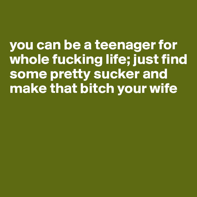 

you can be a teenager for whole fucking life; just find some pretty sucker and make that bitch your wife




