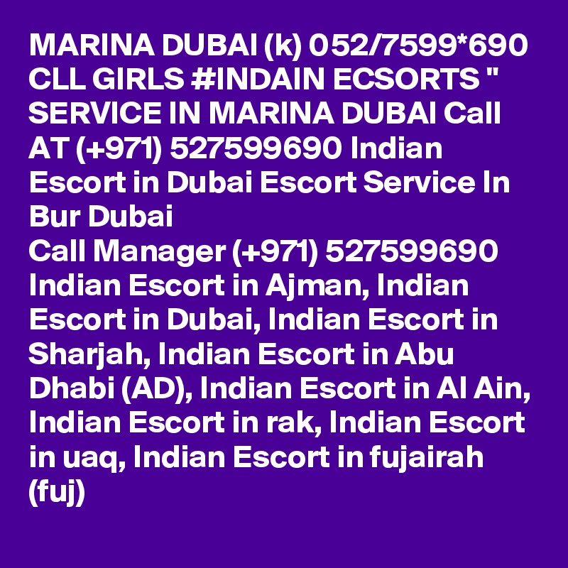 MARINA DUBAI (k) 052/7599*690 CLL GIRLS #INDAIN ECSORTS " SERVICE IN MARINA DUBAI Call AT (+971) 527599690 Indian Escort in Dubai Escort Service In Bur Dubai
Call Manager (+971) 527599690 Indian Escort in Ajman, Indian Escort in Dubai, Indian Escort in Sharjah, Indian Escort in Abu Dhabi (AD), Indian Escort in Al Ain, Indian Escort in rak, Indian Escort in uaq, Indian Escort in fujairah (fuj) 