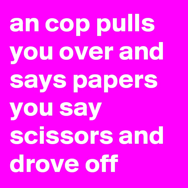 an cop pulls you over and says papers you say scissors and drove off