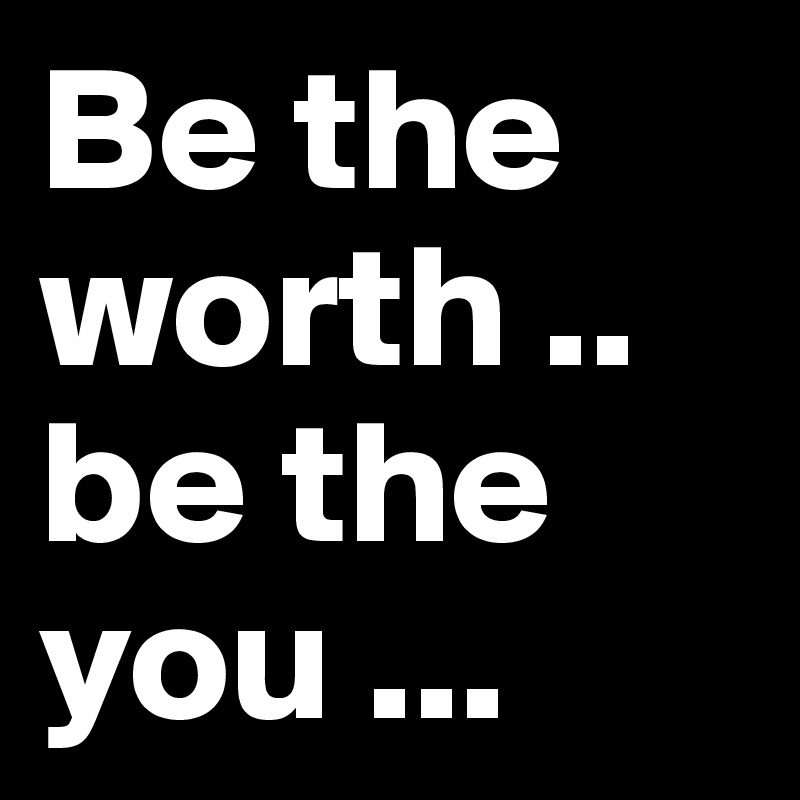 Be the worth .. be the you ...