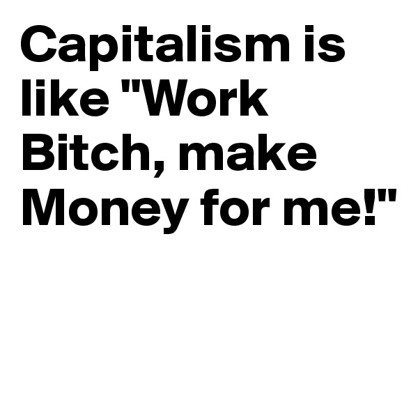 Capitalism is like "Work Bitch, make Money for me!"

