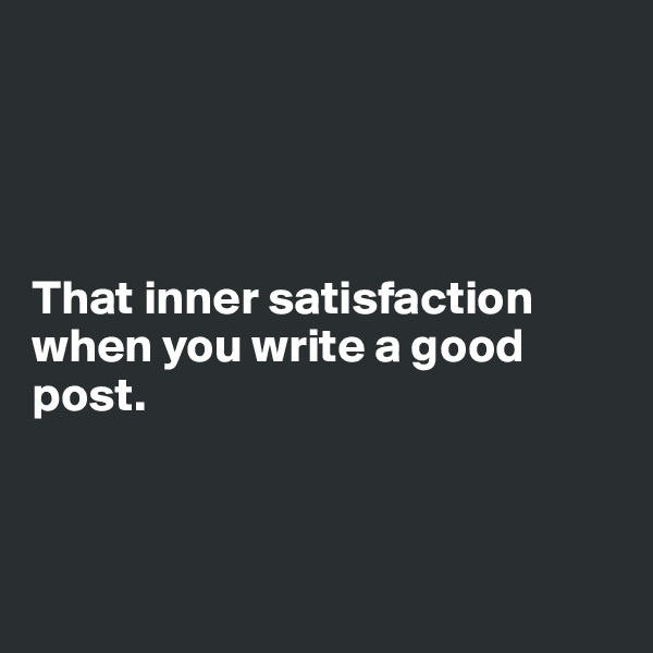 




That inner satisfaction when you write a good post.



