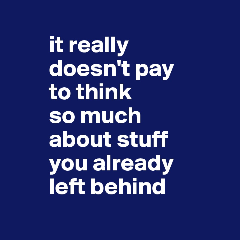 
        it really 
        doesn't pay 
        to think 
        so much 
        about stuff 
        you already 
        left behind
