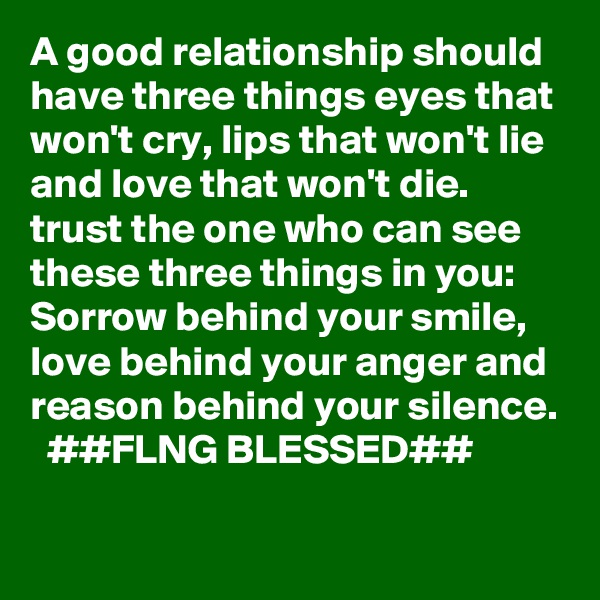 A good relationship should have three things eyes that won't cry, lips that won't lie and love that won't die. trust the one who can see these three things in you: Sorrow behind your smile, love behind your anger and reason behind your silence.
  ##FLNG BLESSED##