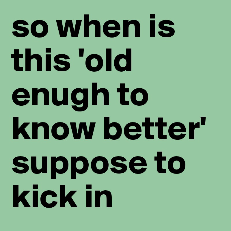 so when is this 'old enugh to know better' suppose to kick in