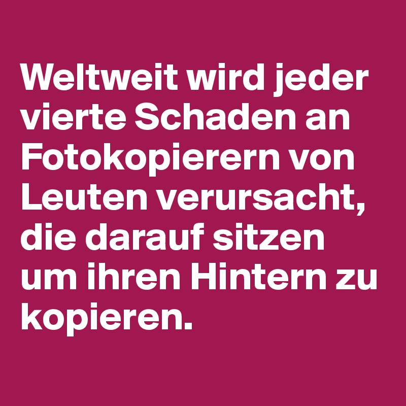 
Weltweit wird jeder vierte Schaden an Fotokopierern von Leuten verursacht, die darauf sitzen um ihren Hintern zu kopieren.
