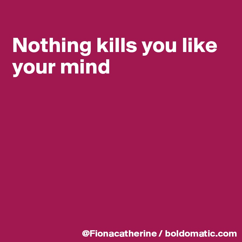 
Nothing kills you like
your mind







