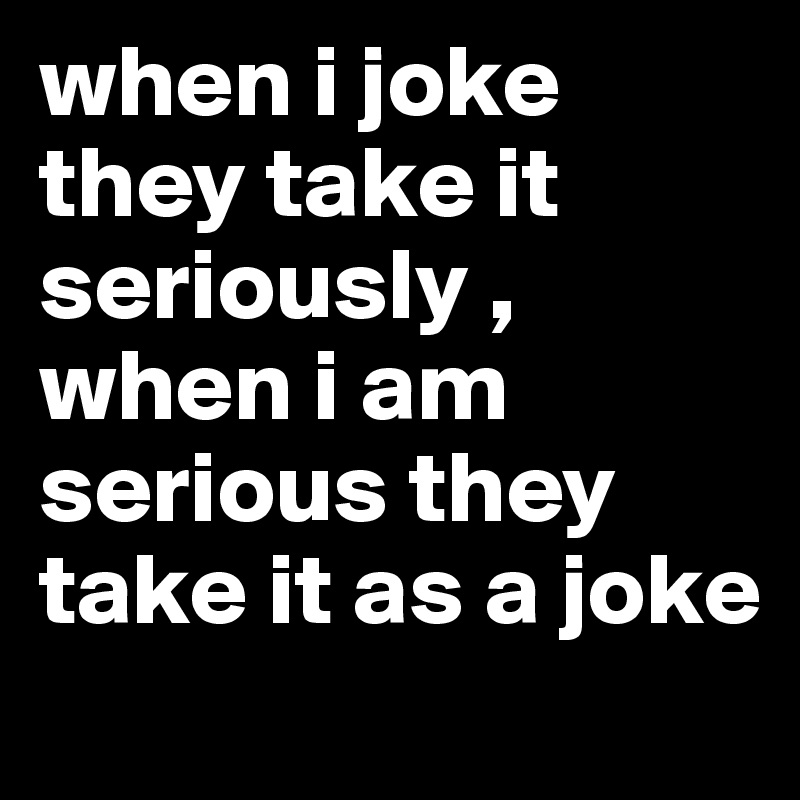 when i joke they take it seriously , when i am serious they take it as a joke 
