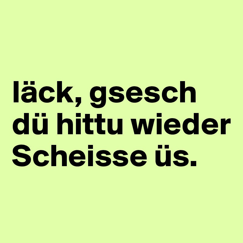 

läck, gsesch dü hittu wieder Scheisse üs.
