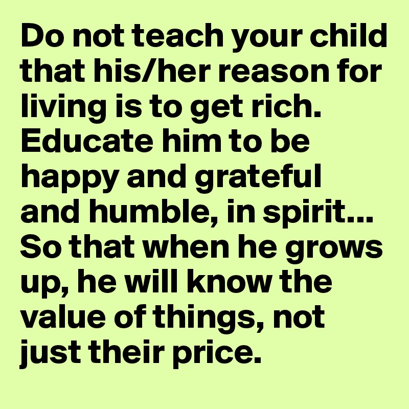 Do not teach your child that his/her reason for living is to get rich. Educate him to be happy and grateful and humble, in spirit... So that when he grows up, he will know the value of things, not just their price.