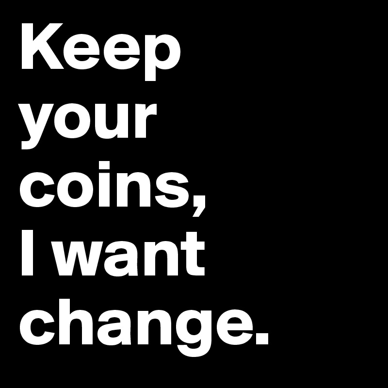 Keep 
your 
coins, 
I want change. 