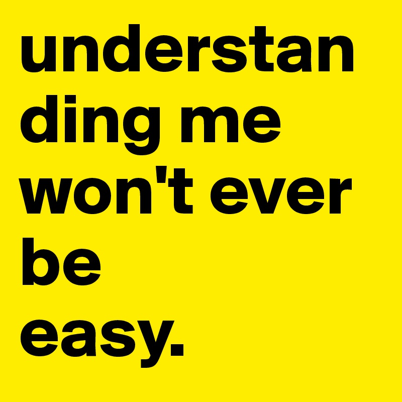 understanding me won't ever be
easy.                          