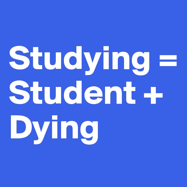 
Studying = 
Student +           Dying