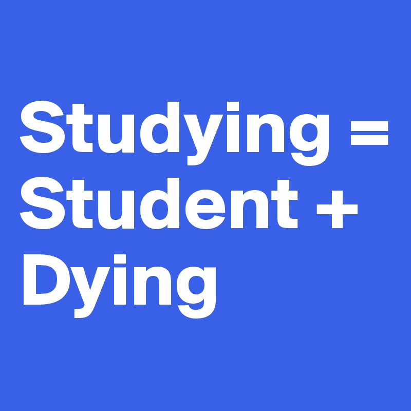 
Studying = 
Student +           Dying