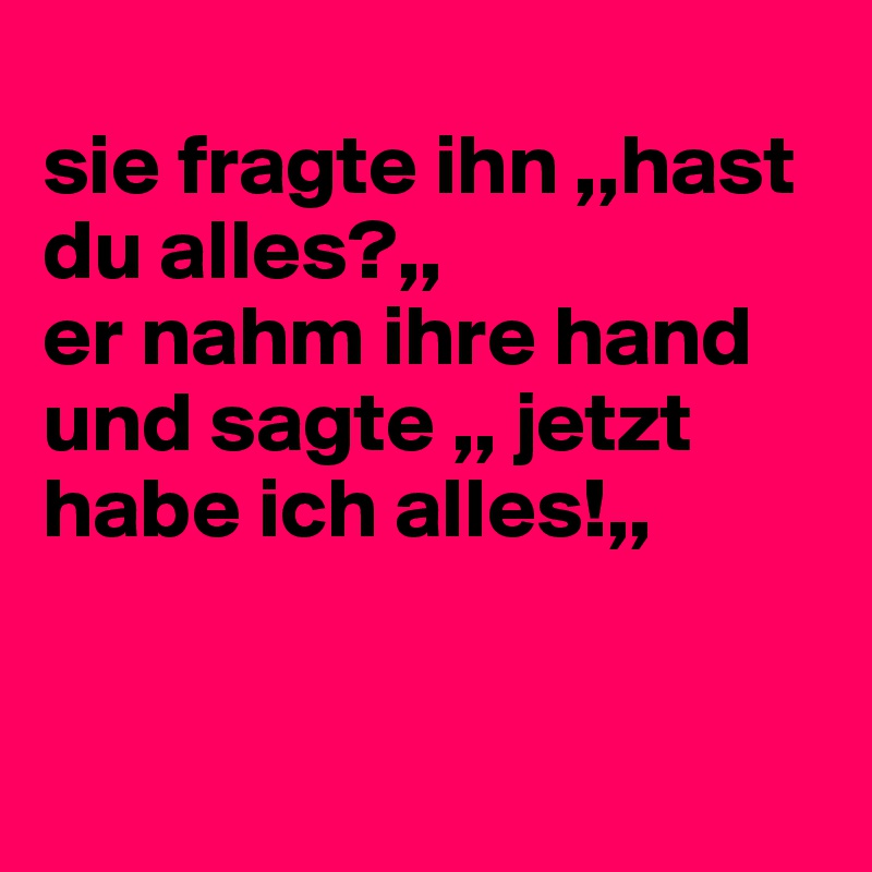 
sie fragte ihn ,,hast du alles?,,
er nahm ihre hand und sagte ,, jetzt habe ich alles!,,


