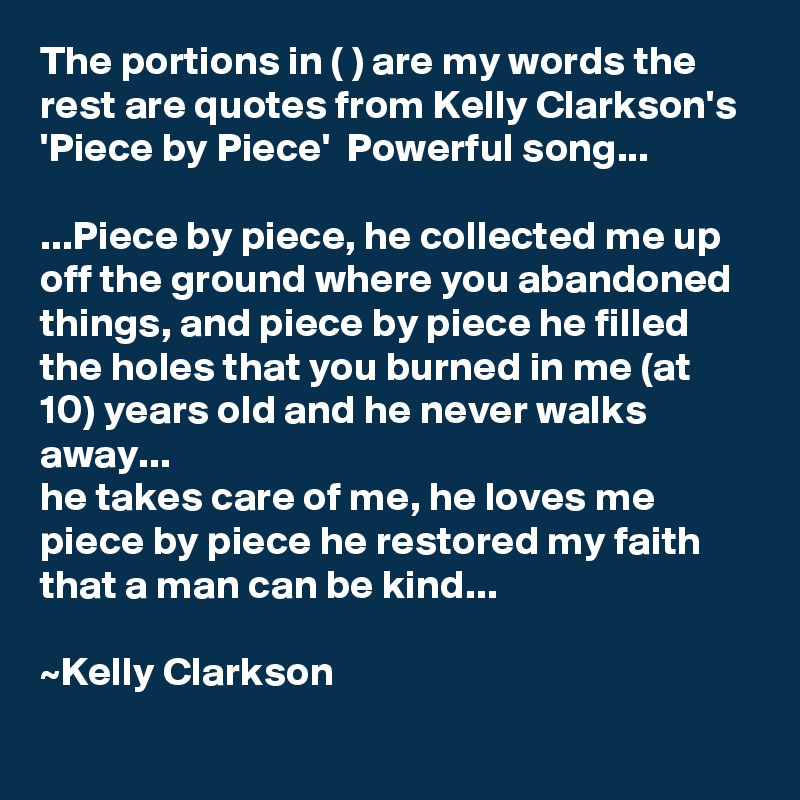 The portions in ( ) are my words the rest are quotes from Kelly Clarkson's 'Piece by Piece'  Powerful song...

...Piece by piece, he collected me up off the ground where you abandoned things, and piece by piece he filled the holes that you burned in me (at 10) years old and he never walks away...
he takes care of me, he loves me
piece by piece he restored my faith that a man can be kind...

~Kelly Clarkson