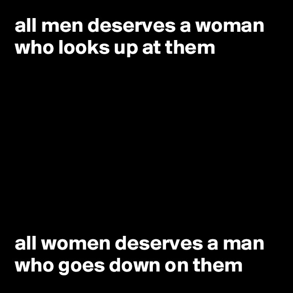 all men deserves a woman who looks up at them 








all women deserves a man who goes down on them