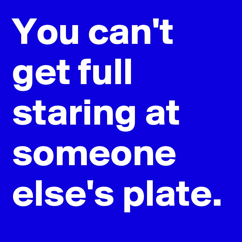 You can't get full staring at someone else's plate.