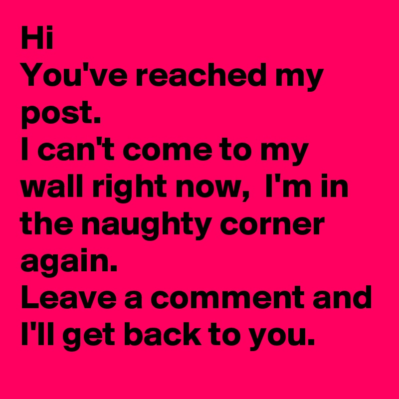 Hi
You've reached my post. 
I can't come to my wall right now,  I'm in the naughty corner again. 
Leave a comment and I'll get back to you. 