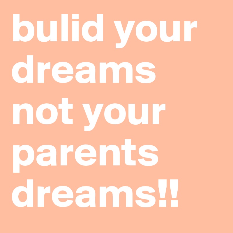 bulid your dreams not your parents dreams!!