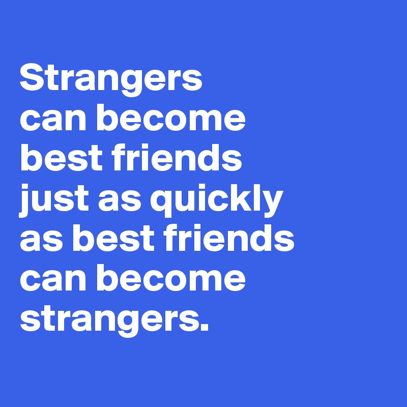 Strangers can become best friends just as quickly as best friends can ...